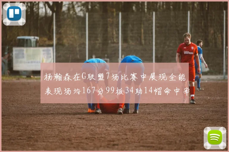 杨瀚森在G联盟7场比赛中展现全能表现场均167分99板34助14帽命中率超五成