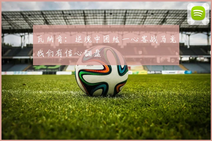 瓦纳肯：逆境中团结一心客战马竞我们有信心翻盘