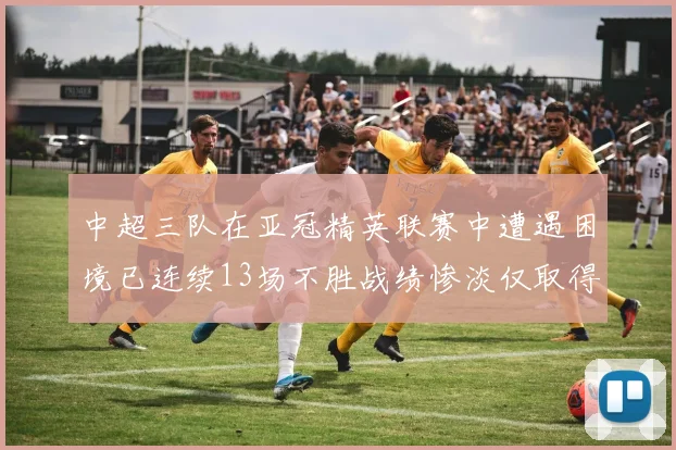 中超三队在亚冠精英联赛中遭遇困境已连续13场不胜战绩惨淡仅取得5平8负