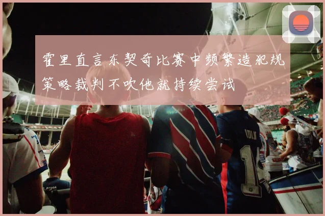 霍里直言东契奇比赛中频繁造犯规策略裁判不吹他就持续尝试