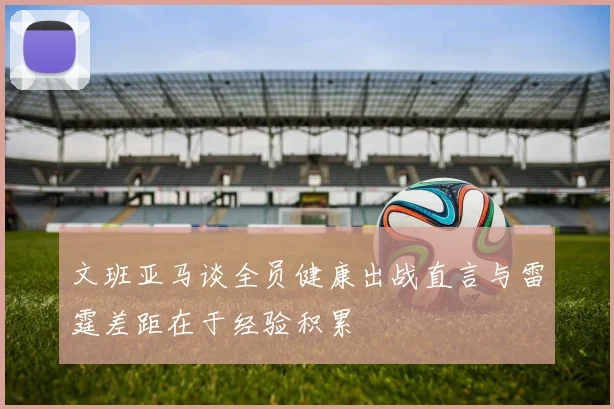 文班亚马谈全员健康出战直言与雷霆差距在于经验积累