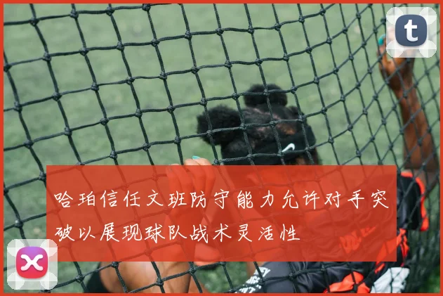 哈珀信任文班防守能力允许对手突破以展现球队战术灵活性