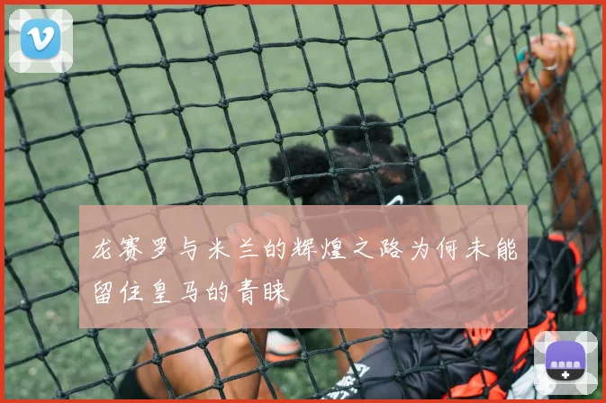 龙赛罗与米兰的辉煌之路为何未能留住皇马的青睐