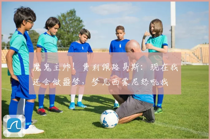 魔鬼主帅！费利佩路易斯：现在我还会做噩梦，梦见西蒙尼怒吼我