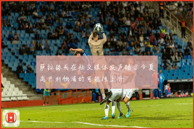 萨拉赫或在社交媒体发声暗示今夏离开利物浦的可能性上升