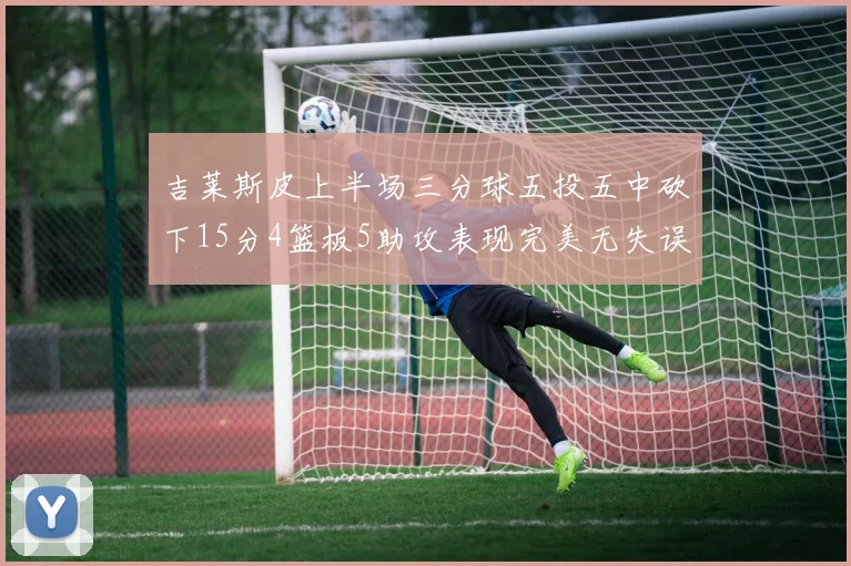 吉莱斯皮上半场三分球五投五中砍下15分4篮板5助攻表现完美无失误