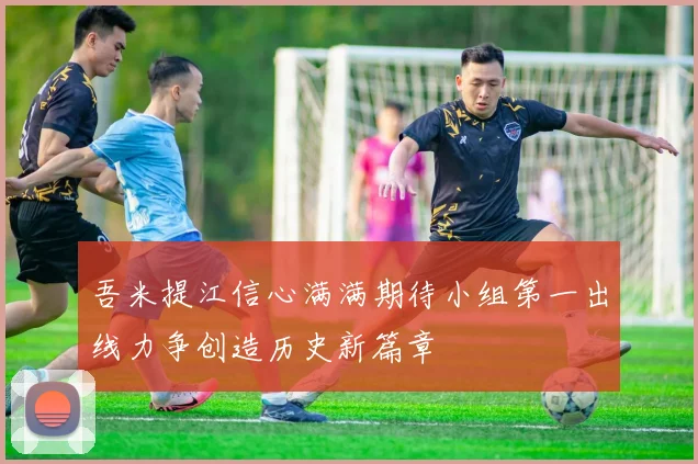 吾米提江信心满满期待小组第一出线力争创造历史新篇章