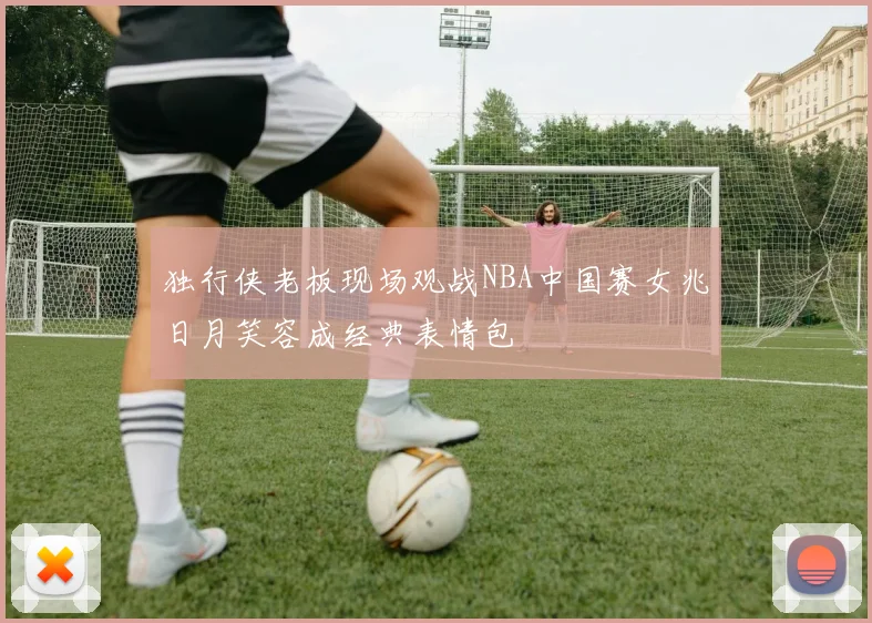 独行侠老板现场观战NBA中国赛女兆日月笑容成经典表情包