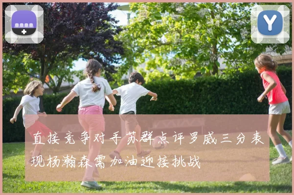 直接竞争对手苏群点评罗威三分表现杨瀚森需加油迎接挑战