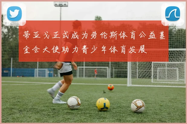 蒂亚戈正式成为劳伦斯体育公益基金会大使助力青少年体育发展