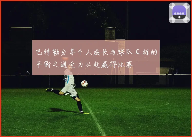 巴特勒分享个人成长与球队目标的平衡之道全力以赴赢得比赛