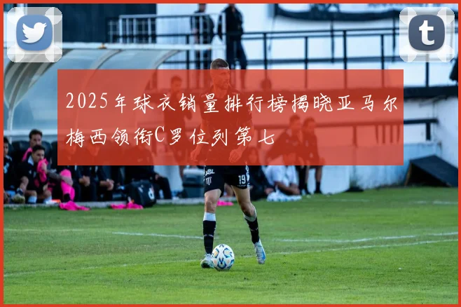 2025年球衣销量排行榜揭晓亚马尔梅西领衔C罗位列第七