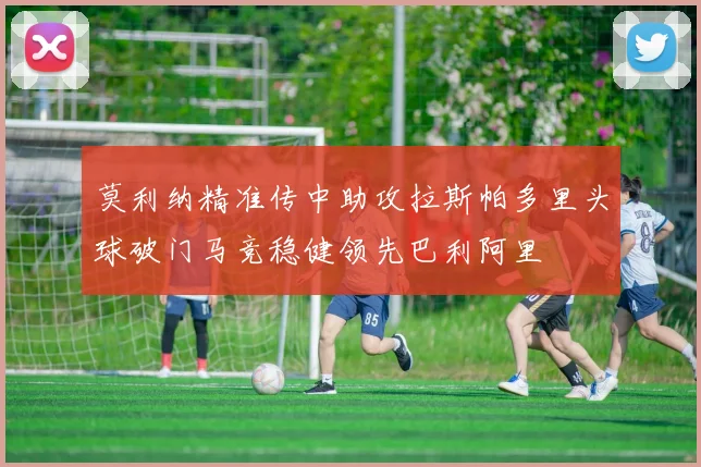 莫利纳精准传中助攻拉斯帕多里头球破门马竞稳健领先巴利阿里
