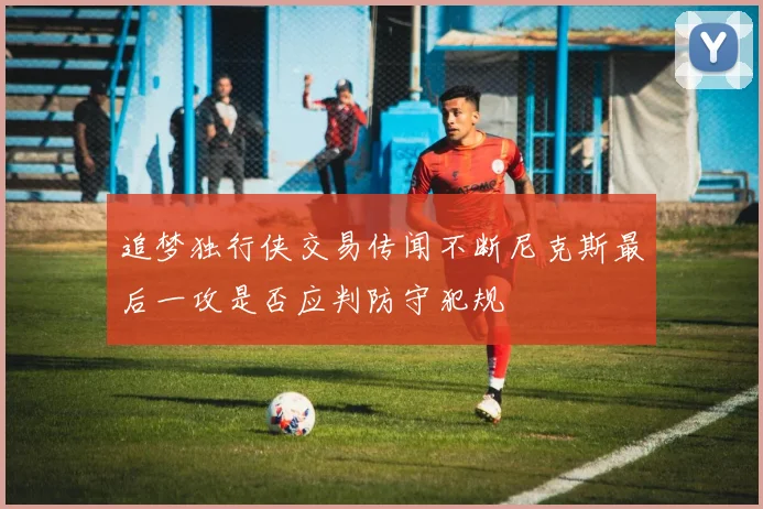 追梦独行侠交易传闻不断尼克斯最后一攻是否应判防守犯规
