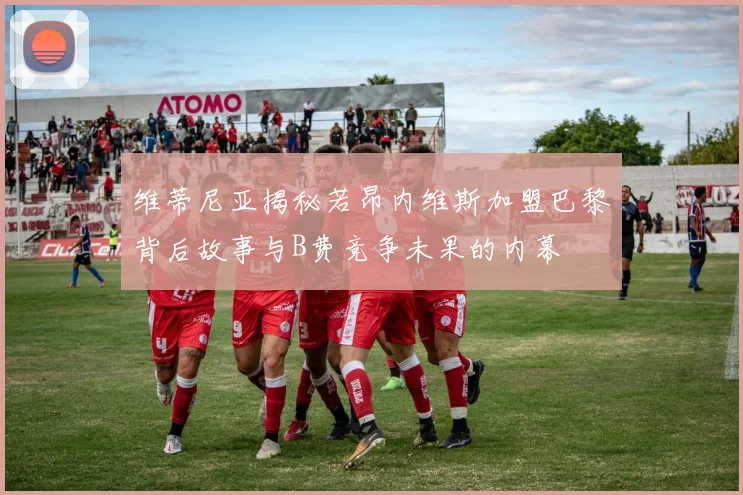 维蒂尼亚揭秘若昂内维斯加盟巴黎背后故事与B费竞争未果的内幕