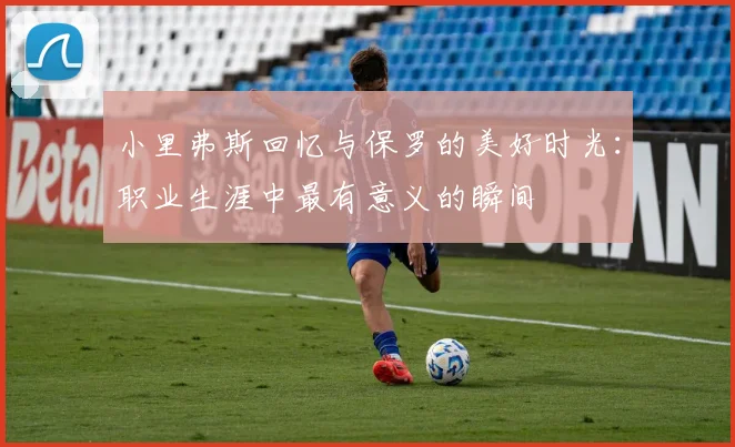 小里弗斯回忆与保罗的美好时光：职业生涯中最有意义的瞬间