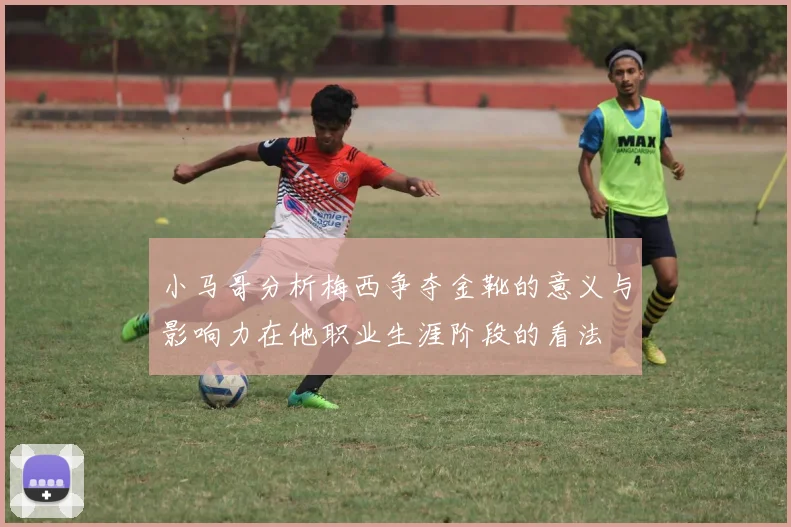 小马哥分析梅西争夺金靴的意义与影响力在他职业生涯阶段的看法