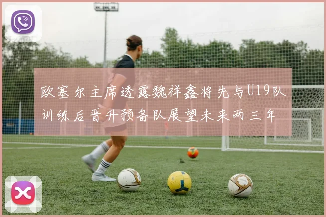 欧塞尔主席透露魏祥鑫将先与U19队训练后晋升预备队展望未来两三年进入一线队
