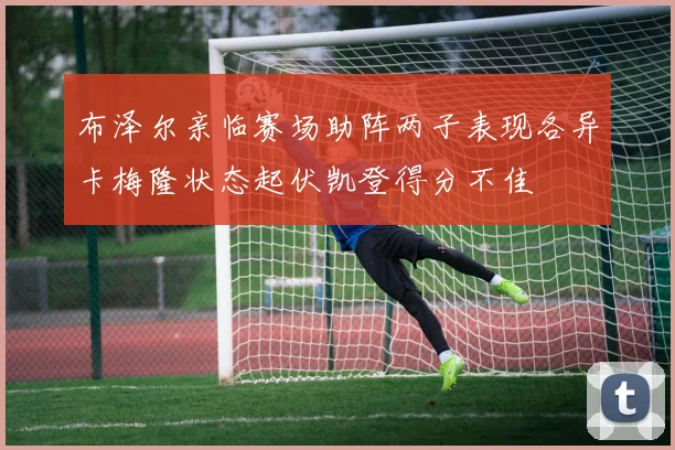 布泽尔亲临赛场助阵两子表现各异卡梅隆状态起伏凯登得分不佳