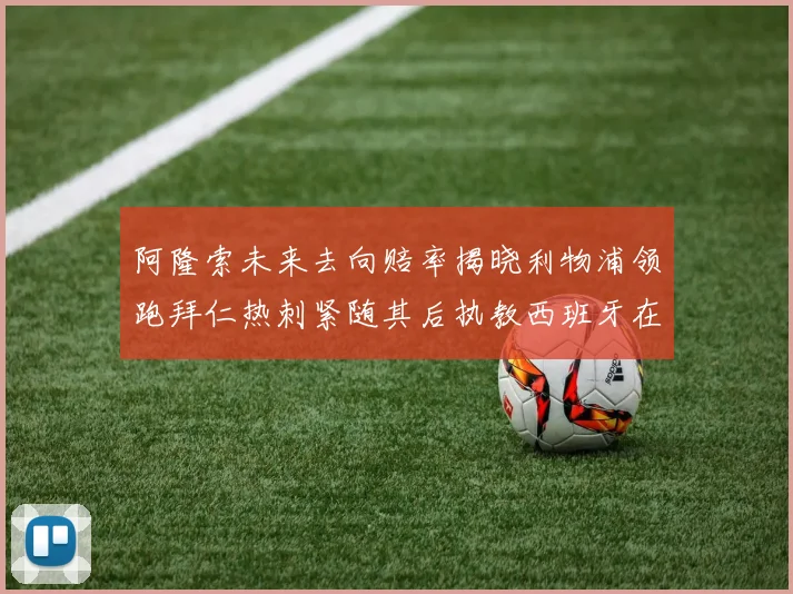 阿隆索未来去向赔率揭晓利物浦领跑拜仁热刺紧随其后执教西班牙在列