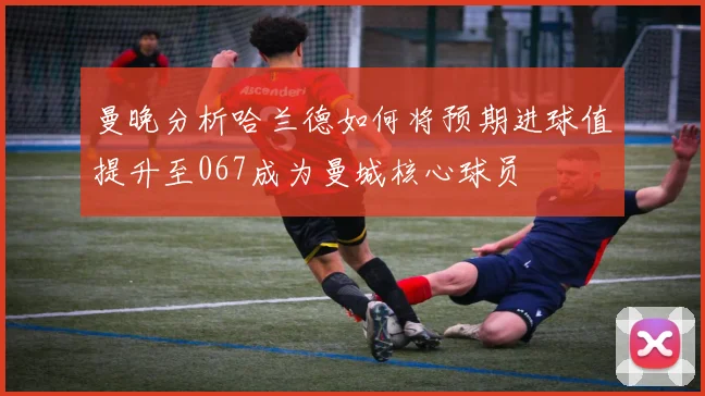 曼晚分析哈兰德如何将预期进球值提升至067成为曼城核心球员