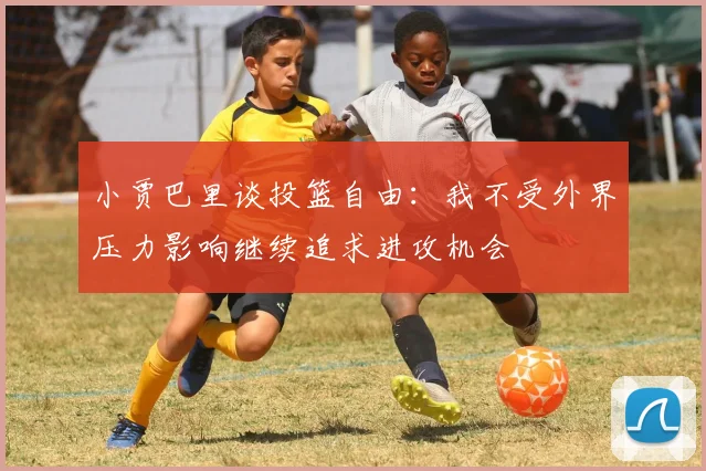 小贾巴里谈投篮自由：我不受外界压力影响继续追求进攻机会