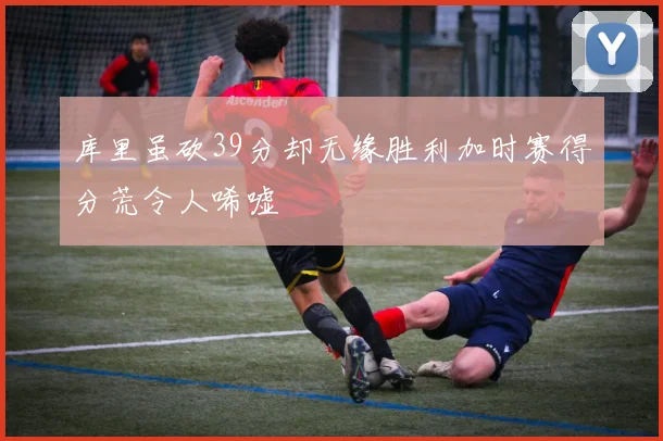 库里虽砍39分却无缘胜利加时赛得分荒令人唏嘘