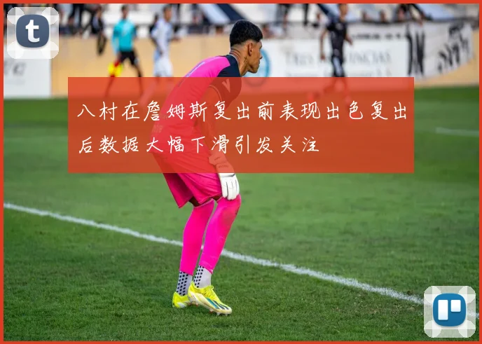 八村在詹姆斯复出前表现出色复出后数据大幅下滑引发关注