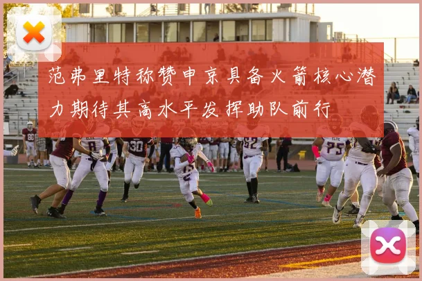 范弗里特称赞申京具备火箭核心潜力期待其高水平发挥助队前行
