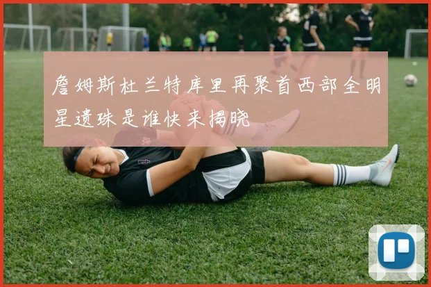 詹姆斯杜兰特库里再聚首西部全明星遗珠是谁快来揭晓