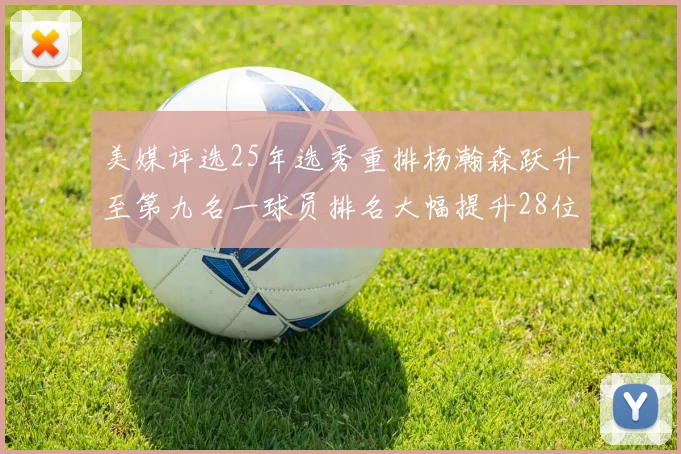 美媒评选25年选秀重排杨瀚森跃升至第九名一球员排名大幅提升28位