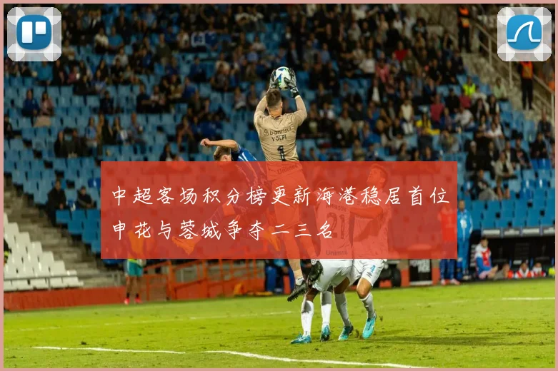 中超客场积分榜更新海港稳居首位申花与蓉城争夺二三名