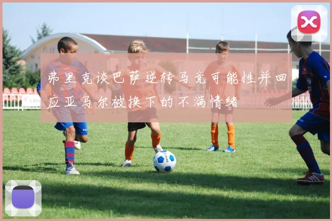 弗里克谈巴萨逆转马竞可能性并回应亚马尔被换下的不满情绪