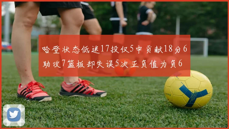 哈登状态低迷17投仅5中贡献18分6助攻7篮板却失误5次正负值为负6