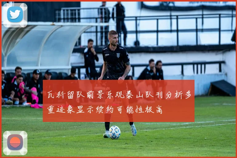 瓦科留队前景乐观泰山队刊分析多重迹象显示续约可能性极高