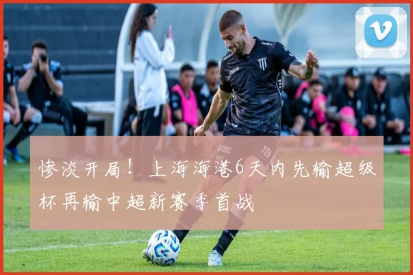 惨淡开局！上海海港6天内先输超级杯再输中超新赛季首战