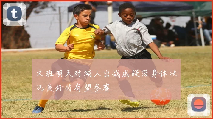 文班明天对湖人出战成疑若身体状况良好将有望参赛