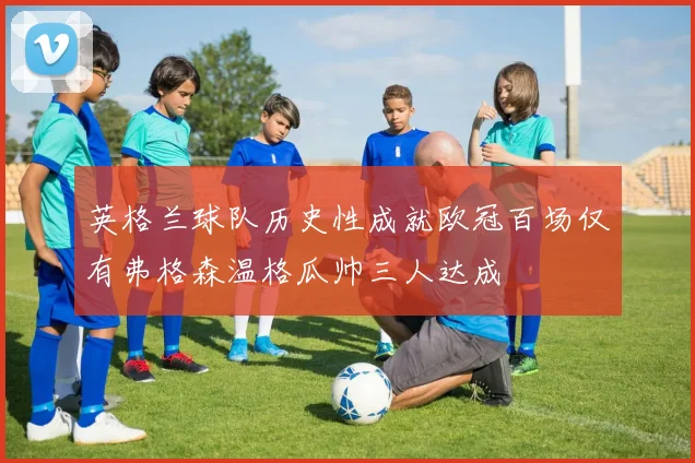 英格兰球队历史性成就欧冠百场仅有弗格森温格瓜帅三人达成